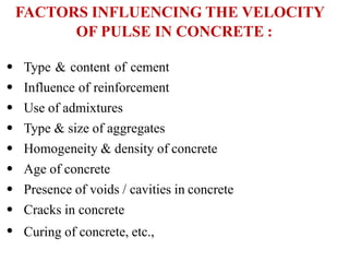 FACTORS INFLUENCING THE VELOCITY
OF PULSE IN CONCRETE :
•
•
•
•
•
•
•
•
•
Type & content of cement
Influence of reinforcement
Use of admixtures
Type & size of aggregates
Homogeneity & density of concrete
Age of concrete
Presence of voids / cavities in concrete
Cracks in concrete
Curing of concrete, etc.,
 