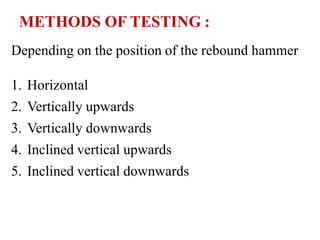 METHODS OF TESTING :
Depending on the position of the rebound hammer
1. Horizontal
2. Vertically upwards
3. Vertically downwards
4. Inclined vertical upwards
5. Inclined vertical downwards
 