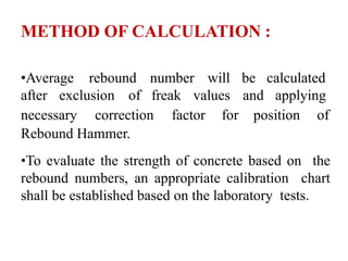 METHOD OF CALCULATION :
•Average rebound number will be calculated
after exclusion of freak values and applying
necessary correction factor for position of
Rebound Hammer.
•To evaluate the strength of concrete based on the
rebound numbers, an appropriate calibration chart
shall be established based on the laboratory tests.
 