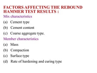 FACTORS AFFECTING THE REBOUND
HAMMER TEST RESULTS :
Mix characteristics
(a) Cement type
(b) Cement content
(c) Coarse aggregate type.
Member characteristics
(a) Mass
(b) Compaction
(c) Surface type
(d) Rate of hardening and curing type
 