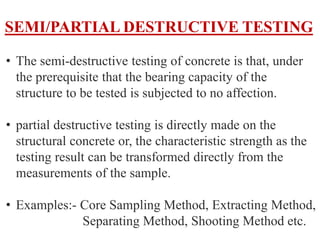 SEMI/PARTIAL DESTRUCTIVE TESTING
• The semi-destructive testing of concrete is that, under
the prerequisite that the bearing capacity of the
structure to be tested is subjected to no affection.
• partial destructive testing is directly made on the
structural concrete or, the characteristic strength as the
testing result can be transformed directly from the
measurements of the sample.
• Examples:- Core Sampling Method, Extracting Method,
Separating Method, Shooting Method etc.
 