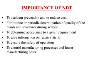 IMPORTANCE OF NDT
• To accident prevention and to reduce cost
• For routine or periodic determination of quality of the
plants and structures during service.
• To determine acceptance to a given requirement
• To give information on repair criteria
• To ensure the safety of operation
• To control manufacturing processes and lower
manufacturing costs.
 