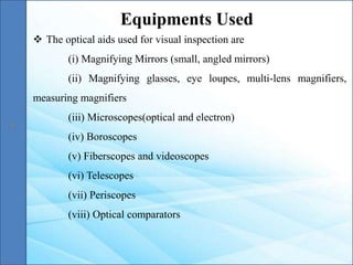  The optical aids used for visual inspection are
(i) Magnifying Mirrors (small, angled mirrors)
(ii) Magnifying glasses, eye loupes, multi-lens magnifiers,
measuring magnifiers
(iii) Microscopes(optical and electron)
(iv) Boroscopes
(v) Fiberscopes and videoscopes
(vi) Telescopes
(vii) Periscopes
(viii) Optical comparators
Equipments Used
 