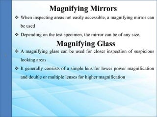  When inspecting areas not easily accessible, a magnifying mirror can
be used
 Depending on the test specimen, the mirror can be of any size.
Magnifying Mirrors
Magnifying Glass
 A magnifying glass can be used for closer inspection of suspicious
looking areas
 It generally consists of a simple lens for lower power magnification
and double or multiple lenses for higher magnification
 