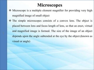  Microscope is a multiple element magnifier for providing very high
magnified image of small object
 The simple microscopes consists of a convex lens. The object is
placed between lens and focus length of lens, so that an erect, virtual
and magnified image is formed. The size of the image of an object
depends upon the angle subtended at the eye by the object.(known as
visual or angle)
Microscopes
 