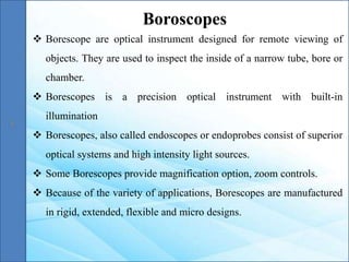  Borescope are optical instrument designed for remote viewing of
objects. They are used to inspect the inside of a narrow tube, bore or
chamber.
 Borescopes is a precision optical instrument with built-in
illumination
 Borescopes, also called endoscopes or endoprobes consist of superior
optical systems and high intensity light sources.
 Some Borescopes provide magnification option, zoom controls.
 Because of the variety of applications, Borescopes are manufactured
in rigid, extended, flexible and micro designs.
Boroscopes
 