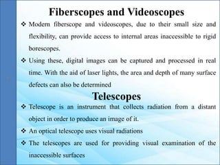  Modern fiberscope and videoscopes, due to their small size and
flexibility, can provide access to internal areas inaccessible to rigid
borescopes.
 Using these, digital images can be captured and processed in real
time. With the aid of laser lights, the area and depth of many surface
defects can also be determined
Fiberscopes and Videoscopes
Telescopes
 Telescope is an instrument that collects radiation from a distant
object in order to produce an image of it.
 An optical telescope uses visual radiations
 The telescopes are used for providing visual examination of the
inaccessible surfaces
 