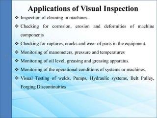  Inspection of cleaning in machines
 Checking for corrosion, erosion and deformities of machine
components
 Checking for ruptures, cracks and wear of parts in the equipment.
 Monitoring of manometers, pressure and temperatures
 Monitoring of oil level, greasing and greasing apparatus.
 Monitoring of the operational conditions of systems or machines.
 Visual Testing of welds, Pumps, Hydraulic systems, Belt Pulley,
Forging Discontinuities
Applications of Visual Inspection
 