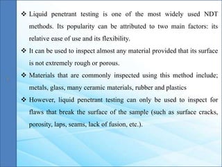  Liquid penetrant testing is one of the most widely used NDT
methods. Its popularity can be attributed to two main factors: its
relative ease of use and its flexibility.
 It can be used to inspect almost any material provided that its surface
is not extremely rough or porous.
 Materials that are commonly inspected using this method include;
metals, glass, many ceramic materials, rubber and plastics
 However, liquid penetrant testing can only be used to inspect for
flaws that break the surface of the sample (such as surface cracks,
porosity, laps, seams, lack of fusion, etc.).
 