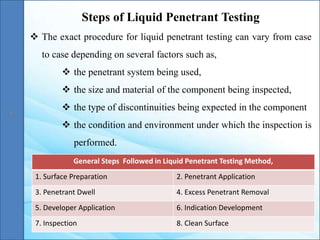 Steps of Liquid Penetrant Testing
 The exact procedure for liquid penetrant testing can vary from case
to case depending on several factors such as,
 the penetrant system being used,
 the size and material of the component being inspected,
 the type of discontinuities being expected in the component
 the condition and environment under which the inspection is
performed.
General Steps Followed in Liquid Penetrant Testing Method,
1. Surface Preparation 2. Penetrant Application
3. Penetrant Dwell 4. Excess Penetrant Removal
5. Developer Application 6. Indication Development
7. Inspection 8. Clean Surface
 