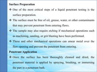 Surface Preparation
 One of the most critical steps of a liquid penetrant testing is the
surface preparation.
 The surface must be free of oil, grease, water, or other contaminants
that may prevent penetrant from entering flaws.
 The sample may also require etching if mechanical operations such
as machining, sanding, or grit blasting have been performed.
 These and other mechanical operations can smear metal over the
flaw opening and prevent the penetrant from entering.
Penetrant Application
 Once the surface has been thoroughly cleaned and dried, the
penetrant material is applied by spraying, brushing, or immersing
the part in a penetrant bath.
 