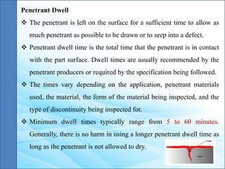 Penetrant Dwell
 The penetrant is left on the surface for a sufficient time to allow as
much penetrant as possible to be drawn or to seep into a defect.
 Penetrant dwell time is the total time that the penetrant is in contact
with the part surface. Dwell times are usually recommended by the
penetrant producers or required by the specification being followed.
 The times vary depending on the application, penetrant materials
used, the material, the form of the material being inspected, and the
type of discontinuity being inspected for.
 Minimum dwell times typically range from 5 to 60 minutes.
Generally, there is no harm in using a longer penetrant dwell time as
long as the penetrant is not allowed to dry.
 