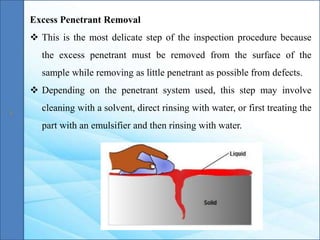 Excess Penetrant Removal
 This is the most delicate step of the inspection procedure because
the excess penetrant must be removed from the surface of the
sample while removing as little penetrant as possible from defects.
 Depending on the penetrant system used, this step may involve
cleaning with a solvent, direct rinsing with water, or first treating the
part with an emulsifier and then rinsing with water.
 