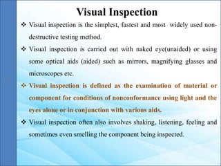  Visual inspection is the simplest, fastest and most widely used non-
destructive testing method.
 Visual inspection is carried out with naked eye(unaided) or using
some optical aids (aided) such as mirrors, magnifying glasses and
microscopes etc.
 Visual inspection is defined as the examination of material or
component for conditions of nonconformance using light and the
eyes alone or in conjunction with various aids.
 Visual inspection often also involves shaking, listening, feeling and
sometimes even smelling the component being inspected.
Visual Inspection
 
