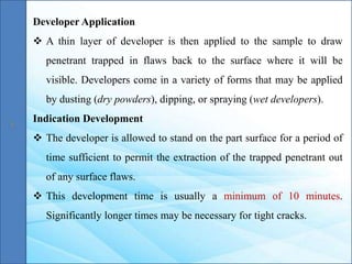 Developer Application
 A thin layer of developer is then applied to the sample to draw
penetrant trapped in flaws back to the surface where it will be
visible. Developers come in a variety of forms that may be applied
by dusting (dry powders), dipping, or spraying (wet developers).
Indication Development
 The developer is allowed to stand on the part surface for a period of
time sufficient to permit the extraction of the trapped penetrant out
of any surface flaws.
 This development time is usually a minimum of 10 minutes.
Significantly longer times may be necessary for tight cracks.
 