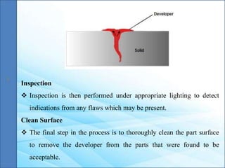 Inspection
 Inspection is then performed under appropriate lighting to detect
indications from any flaws which may be present.
Clean Surface
 The final step in the process is to thoroughly clean the part surface
to remove the developer from the parts that were found to be
acceptable.
 