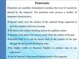 Penetrants are carefully formulated to produce the level of sensitivity
desired by the inspector. The penetrant must possess a number of
important characteristics,
Spread easily over the surface of the material being inspected to
provide complete and even coverage
Be drawn into surface breaking defects by capillary action.
Remain in the defect but remove easily from the surface of the part.
Remain fluid so it can be drawn back to the surface of the part
through the drying and developing steps.
Be highly visible or fluoresce brightly to produce easy to see
indications.
Not be harmful to the material being tested or the inspector.
Penetrants
 