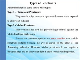 Types of Penetrants
Penetrant materials come in two basic types:
Type 1 - Fluorescent Penetrants
They contain a dye or several dyes that fluoresce when exposed
to ultraviolet radiation
Type 2 - Visible Penetrants
They contain a red dye that provides high contrast against the
white developer background
Fluorescent penetrant systems are more sensitive than visible
penetrant systems because the eye is drawn to the glow of the
fluorescing indication. However, visible penetrants do not require a
darkened area and an ultraviolet light in order to make an inspection.
 