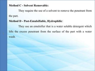 Method C - Solvent Removable:
They require the use of a solvent to remove the penetrant from
the part.
Method D - Post-Emulsifiable, Hydrophilic:
They use an emulsifier that is a water soluble detergent which
lifts the excess penetrant from the surface of the part with a water
wash.
 