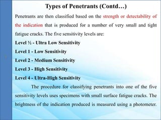 Penetrants are then classified based on the strength or detectability of
the indication that is produced for a number of very small and tight
fatigue cracks. The five sensitivity levels are:
Level ½ - Ultra Low Sensitivity
Level 1 - Low Sensitivity
Level 2 - Medium Sensitivity
Level 3 - High Sensitivity
Level 4 - Ultra-High Sensitivity
The procedure for classifying penetrants into one of the five
sensitivity levels uses specimens with small surface fatigue cracks. The
brightness of the indication produced is measured using a photometer.
Types of Penetrants (Contd…)
 