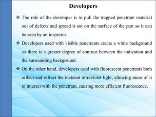  The role of the developer is to pull the trapped penetrant material
out of defects and spread it out on the surface of the part so it can
be seen by an inspector.
 Developers used with visible penetrants create a white background
so there is a greater degree of contrast between the indication and
the surrounding background.
 On the other hand, developers used with fluorescent penetrants both
reflect and refract the incident ultraviolet light, allowing more of it
to interact with the penetrant, causing more efficient fluorescence.
Developers
 