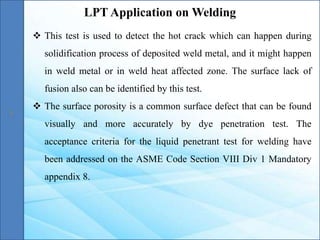  This test is used to detect the hot crack which can happen during
solidification process of deposited weld metal, and it might happen
in weld metal or in weld heat affected zone. The surface lack of
fusion also can be identified by this test.
 The surface porosity is a common surface defect that can be found
visually and more accurately by dye penetration test. The
acceptance criteria for the liquid penetrant test for welding have
been addressed on the ASME Code Section VIII Div 1 Mandatory
appendix 8.
LPT Application on Welding
 