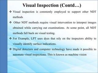  Visual inspection is commonly employed to support other NDT
methods
 Other NDT methods require visual intervention to interpret images
obtained while carrying out examinations. At some point, all NDT
methods fall back on visual testing.
 For Example, LPT uses dyes that rely on the inspectors ability to
visually identify surface indications.
 Digital detectors and computer technology have made it possible to
automate visual inspections. This is known as machine vision
Visual Inspection (Contd…)
 
