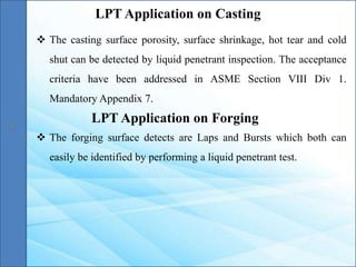  The casting surface porosity, surface shrinkage, hot tear and cold
shut can be detected by liquid penetrant inspection. The acceptance
criteria have been addressed in ASME Section VIII Div 1.
Mandatory Appendix 7.
LPT Application on Casting
LPT Application on Forging
 The forging surface detects are Laps and Bursts which both can
easily be identified by performing a liquid penetrant test.
 