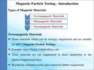 Magnetic Particle Testing - Introduction
1 • Ferromagnetic Materials
2 • Diamagnetic Materials
3 • Paramagnetic Materials
Types of Magnetic Materials
 Those materials which can be strongly magnetized and are suitable
for MPT (Magnetic Particle Testing).
 Example: Iron, Nickel, Cobalt alloys, etc.
 These materials are not magnetized in direct proportion to the
applied magnetizing force.
 Beyond the saturation point, part cannot be further magnetized.
Ferromagnetic Materials
 