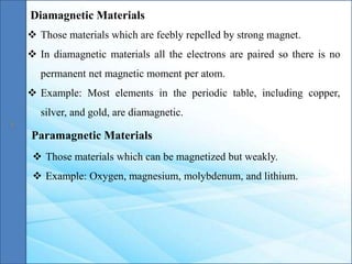 Diamagnetic Materials
Paramagnetic Materials
 Those materials which are feebly repelled by strong magnet.
 In diamagnetic materials all the electrons are paired so there is no
permanent net magnetic moment per atom.
 Example: Most elements in the periodic table, including copper,
silver, and gold, are diamagnetic.
 Those materials which can be magnetized but weakly.
 Example: Oxygen, magnesium, molybdenum, and lithium.
 
