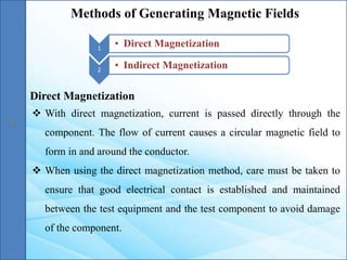 Methods of Generating Magnetic Fields
1
• Direct Magnetization
2
• Indirect Magnetization
Direct Magnetization
 With direct magnetization, current is passed directly through the
component. The flow of current causes a circular magnetic field to
form in and around the conductor.
 When using the direct magnetization method, care must be taken to
ensure that good electrical contact is established and maintained
between the test equipment and the test component to avoid damage
of the component.
 