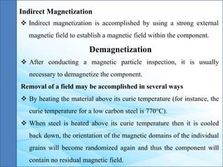 Indirect Magnetization
 Indirect magnetization is accomplished by using a strong external
magnetic field to establish a magnetic field within the component.
Demagnetization
 After conducting a magnetic particle inspection, it is usually
necessary to demagnetize the component.
Removal of a field may be accomplished in several ways
 By heating the material above its curie temperature (for instance, the
curie temperature for a low carbon steel is 770°C).
 When steel is heated above its curie temperature then it is cooled
back down, the orientation of the magnetic domains of the individual
grains will become randomized again and thus the component will
contain no residual magnetic field.
 