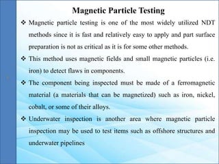 Magnetic Particle Testing
 Magnetic particle testing is one of the most widely utilized NDT
methods since it is fast and relatively easy to apply and part surface
preparation is not as critical as it is for some other methods.
 This method uses magnetic fields and small magnetic particles (i.e.
iron) to detect flaws in components.
 The component being inspected must be made of a ferromagnetic
material (a materials that can be magnetized) such as iron, nickel,
cobalt, or some of their alloys.
 Underwater inspection is another area where magnetic particle
inspection may be used to test items such as offshore structures and
underwater pipelines
 