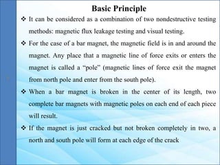 Basic Principle
 It can be considered as a combination of two nondestructive testing
methods: magnetic flux leakage testing and visual testing.
 For the case of a bar magnet, the magnetic field is in and around the
magnet. Any place that a magnetic line of force exits or enters the
magnet is called a “pole” (magnetic lines of force exit the magnet
from north pole and enter from the south pole).
 When a bar magnet is broken in the center of its length, two
complete bar magnets with magnetic poles on each end of each piece
will result.
 If the magnet is just cracked but not broken completely in two, a
north and south pole will form at each edge of the crack
 