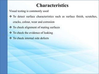 Visual testing is commonly used
 To detect surface characteristics such as surface finish, scratches,
cracks, colour, wear and corrosion
 To check alignment of mating surfaces
 To check the evidence of leaking
 To check internal side defects
Characteristics
 