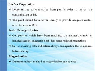 Surface Preparation
 Loose rust & scale removed from part in order to prevent the
contamination of ink.
 The paint should be removed locally to provide adequate contact
areas for current flow.
Initial Demagnetization
 Components which have been machined on magnetic chucks or
handled near the magnetic field , has some residual magnetisms
 So for avoiding false indication always demagnetize the component
before testing.
Magnetization
 Direct or indirect method of magnetization can be used
 
