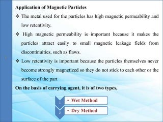 Application of Magnetic Particles
 The metal used for the particles has high magnetic permeability and
low retentivity.
 High magnetic permeability is important because it makes the
particles attract easily to small magnetic leakage fields from
discontinuities, such as flaws.
 Low retentivity is important because the particles themselves never
become strongly magnetized so they do not stick to each other or the
surface of the part
On the basis of carrying agent, it is of two types,
1
• Wet Method
2
• Dry Method
 