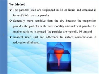 Wet Method
 The particles used are suspended in oil or liquid and obtained in
form of thick paste or powder.
 Generally more sensitive than the dry because the suspension
provides the particles with more mobility and makes it possible for
smaller particles to be used (the particles are typically 10 μm and
 smaller) since dust and adherence to surface contamination is
reduced or eliminated.
 