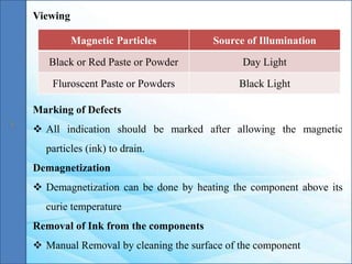 Viewing
Magnetic Particles Source of Illumination
Black or Red Paste or Powder Day Light
Fluroscent Paste or Powders Black Light
Marking of Defects
 All indication should be marked after allowing the magnetic
particles (ink) to drain.
Demagnetization
 Demagnetization can be done by heating the component above its
curie temperature
Removal of Ink from the components
 Manual Removal by cleaning the surface of the component
 
