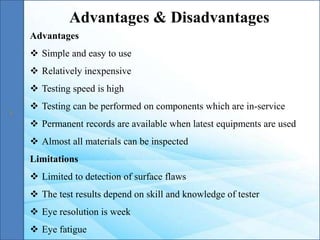 Advantages
 Simple and easy to use
 Relatively inexpensive
 Testing speed is high
 Testing can be performed on components which are in-service
 Permanent records are available when latest equipments are used
 Almost all materials can be inspected
Limitations
 Limited to detection of surface flaws
 The test results depend on skill and knowledge of tester
 Eye resolution is week
 Eye fatigue
Advantages & Disadvantages
 