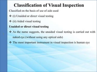 Classified on the basis of use of aids used
 (i) Unaided or direct visual testing
 (ii) Aided visual testing
Unaided or direct visual testing
 As the name suggests, the unaided visual testing is carried out with
naked eye (without using any optical aids)
 The most important instrument in visual inspection is human eye
Classification of Visual Inspection
 