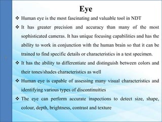  Human eye is the most fascinating and valuable tool in NDT
 It has greater precision and accuracy than many of the most
sophisticated cameras. It has unique focusing capabilities and has the
ability to work in conjunction with the human brain so that it can be
trained to find specific details or characteristics in a test specimen.
 It has the ability to differentiate and distinguish between colors and
their tones/shades characteristics as well
 Human eye is capable of assessing many visual characteristics and
identifying various types of discontinuities
 The eye can perform accurate inspections to detect size, shape,
colour, depth, brightness, contrast and texture
Eye
 