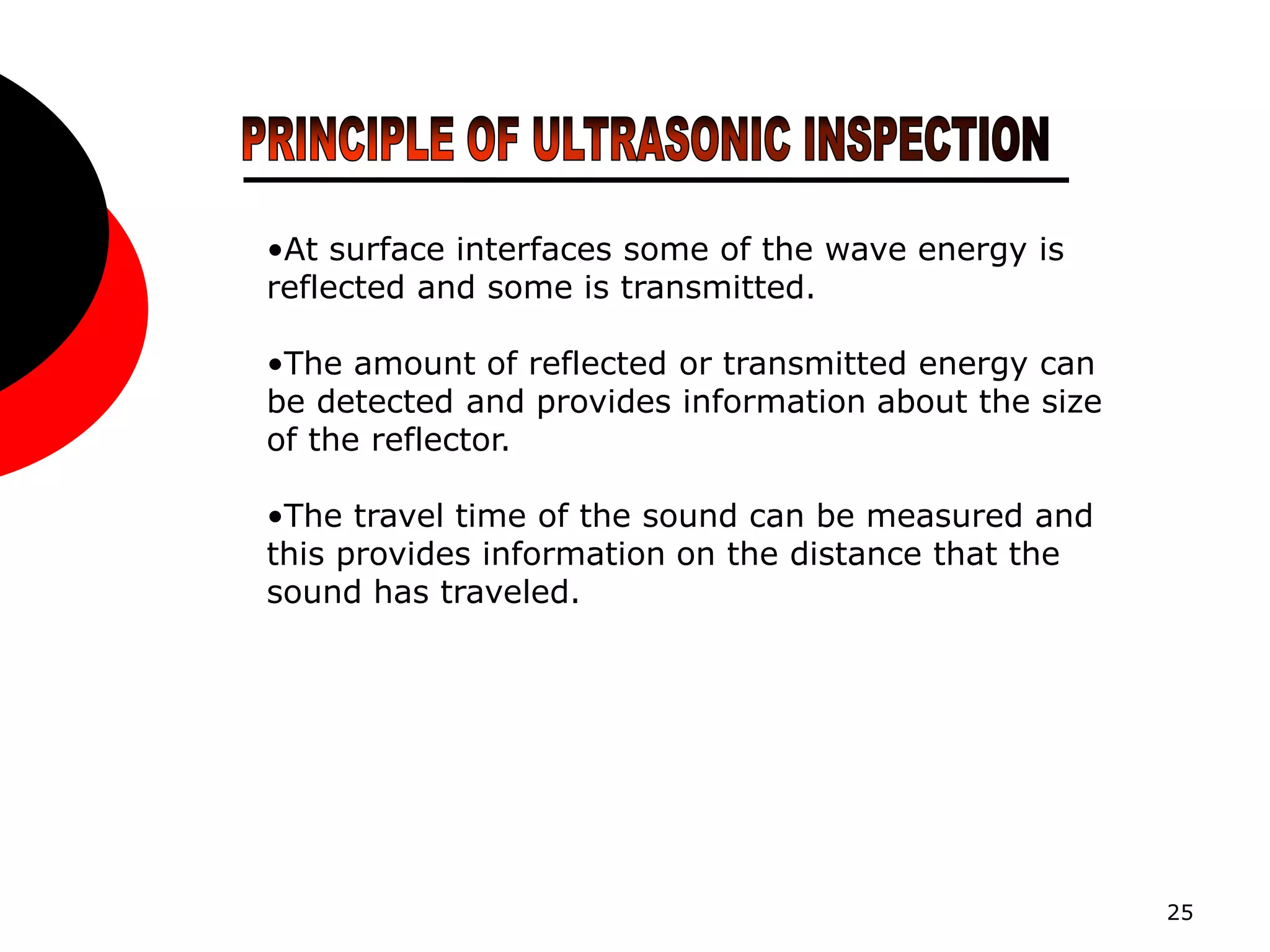 25
•At surface interfaces some of the wave energy is
reflected and some is transmitted.
•The amount of reflected or transmitted energy can
be detected and provides information about the size
of the reflector.
•The travel time of the sound can be measured and
this provides information on the distance that the
sound has traveled.
 