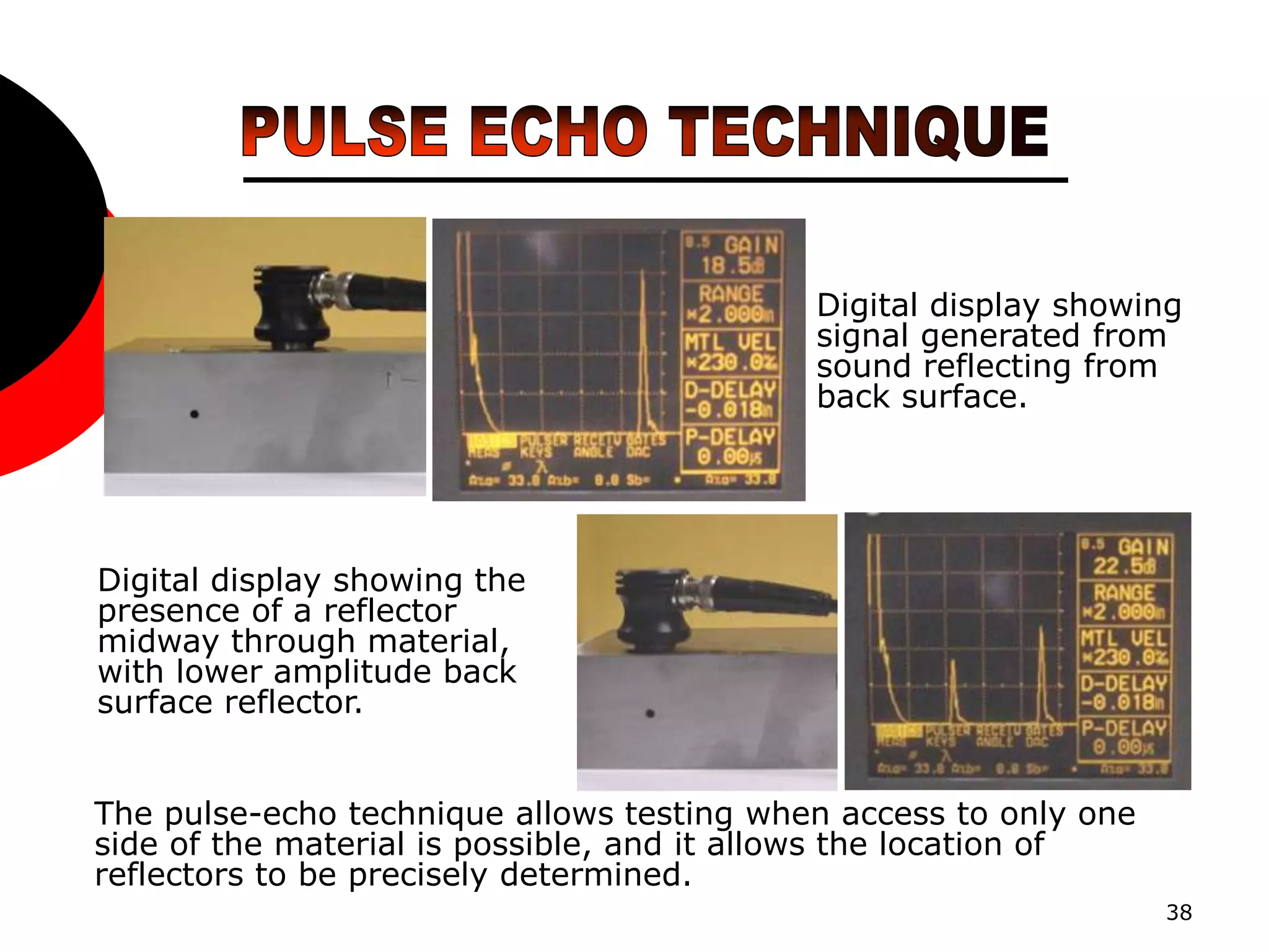 38
Digital display showing
signal generated from
sound reflecting from
back surface.
Digital display showing the
presence of a reflector
midway through material,
with lower amplitude back
surface reflector.
The pulse-echo technique allows testing when access to only one
side of the material is possible, and it allows the location of
reflectors to be precisely determined.
 