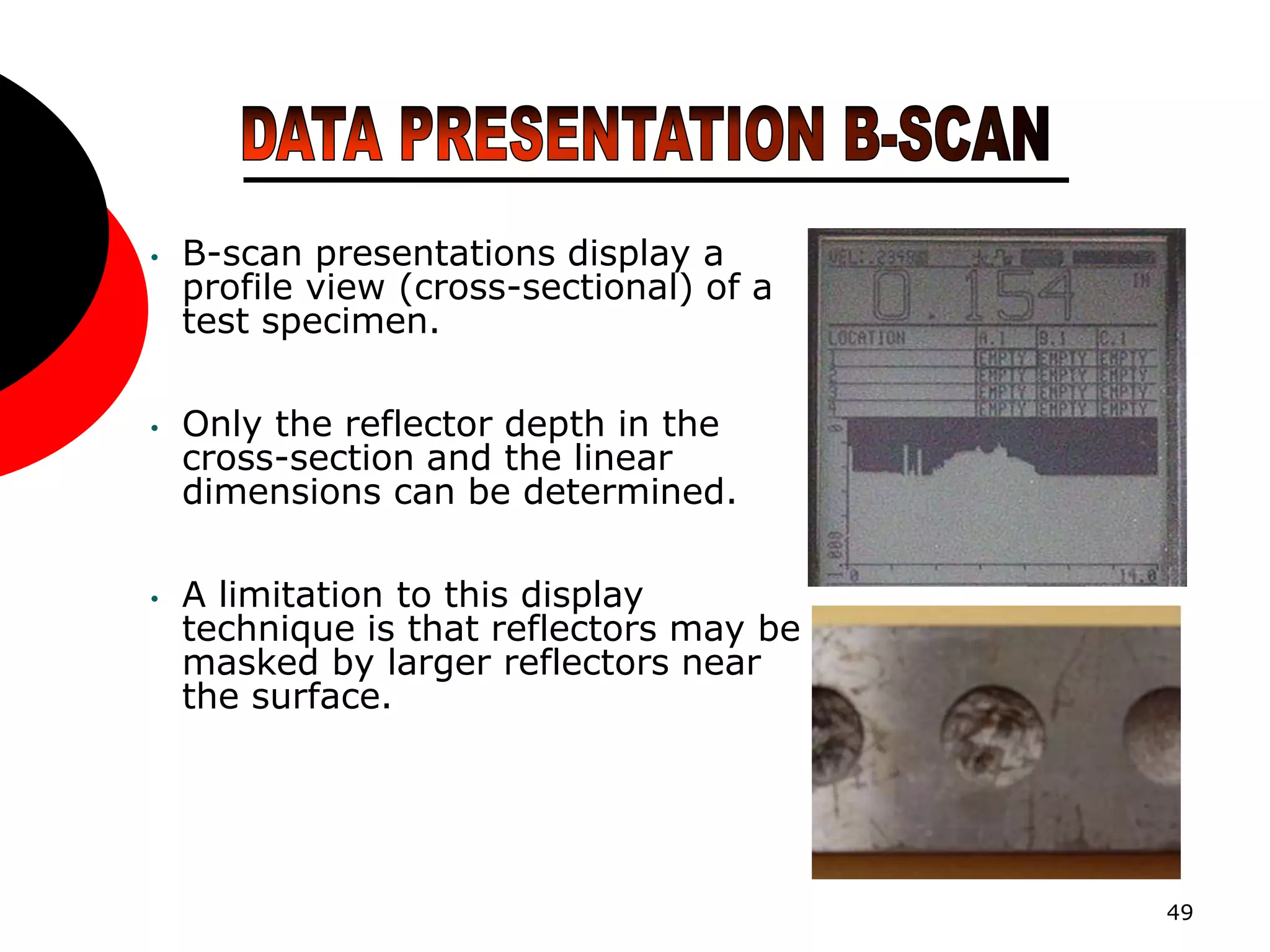 49
• B-scan presentations display a
profile view (cross-sectional) of a
test specimen.
• Only the reflector depth in the
cross-section and the linear
dimensions can be determined.
• A limitation to this display
technique is that reflectors may be
masked by larger reflectors near
the surface.
 