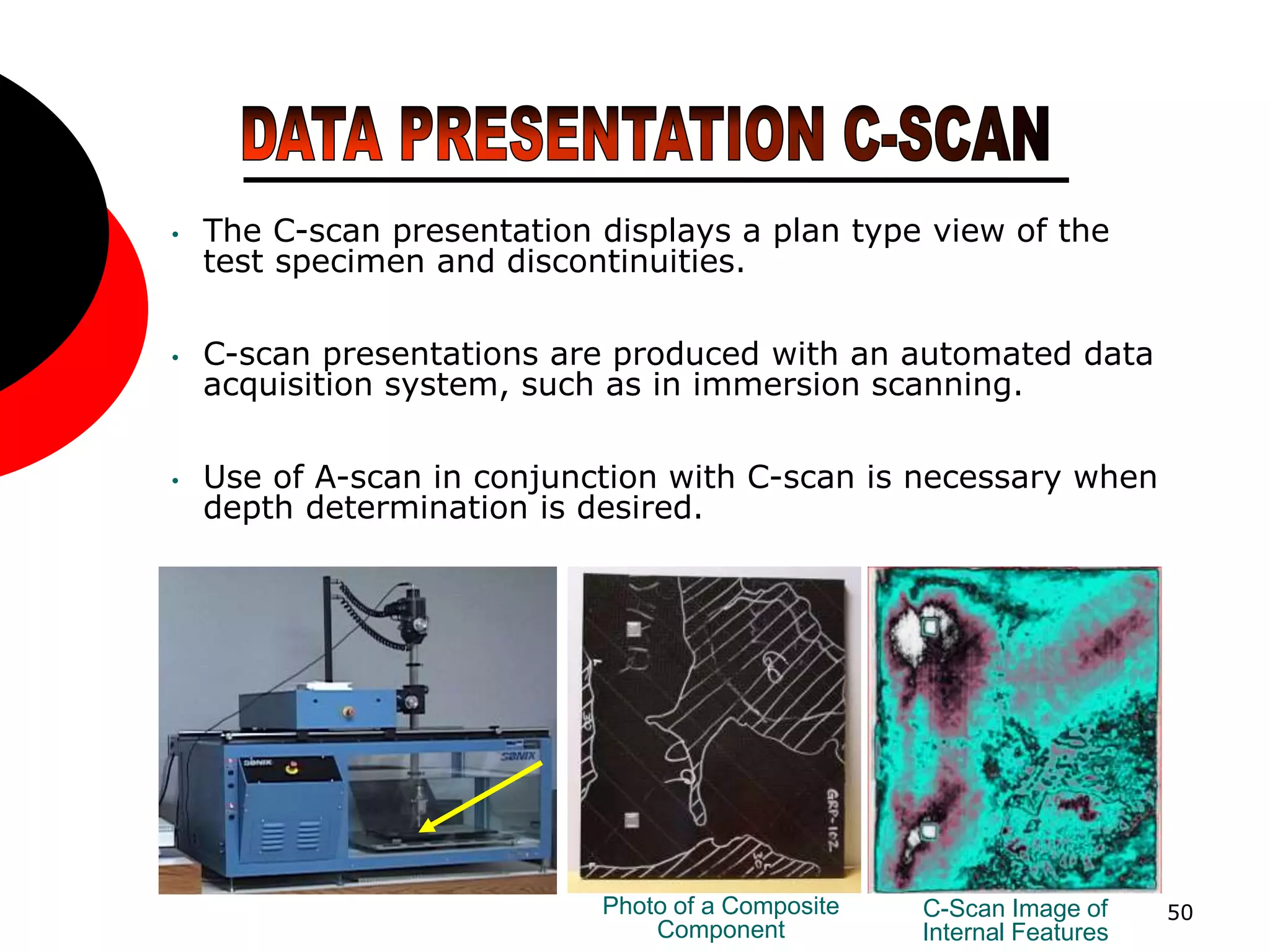 50
• The C-scan presentation displays a plan type view of the
test specimen and discontinuities.
• C-scan presentations are produced with an automated data
acquisition system, such as in immersion scanning.
• Use of A-scan in conjunction with C-scan is necessary when
depth determination is desired.
Photo of a Composite
Component
C-Scan Image of
Internal Features
 
