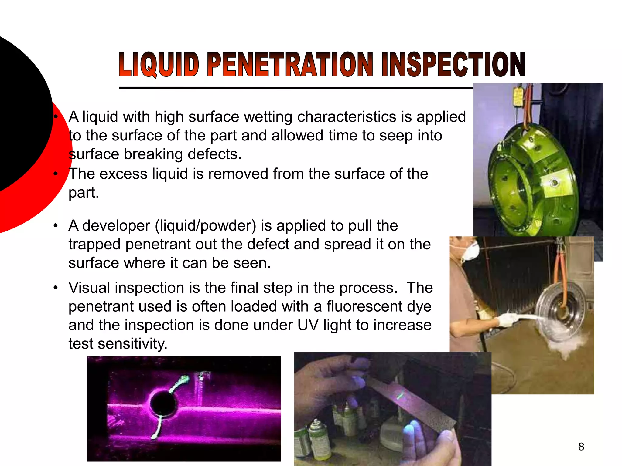 8
• A liquid with high surface wetting characteristics is applied
to the surface of the part and allowed time to seep into
surface breaking defects.
• The excess liquid is removed from the surface of the
part.
• A developer (liquid/powder) is applied to pull the
trapped penetrant out the defect and spread it on the
surface where it can be seen.
• Visual inspection is the final step in the process. The
penetrant used is often loaded with a fluorescent dye
and the inspection is done under UV light to increase
test sensitivity.
 