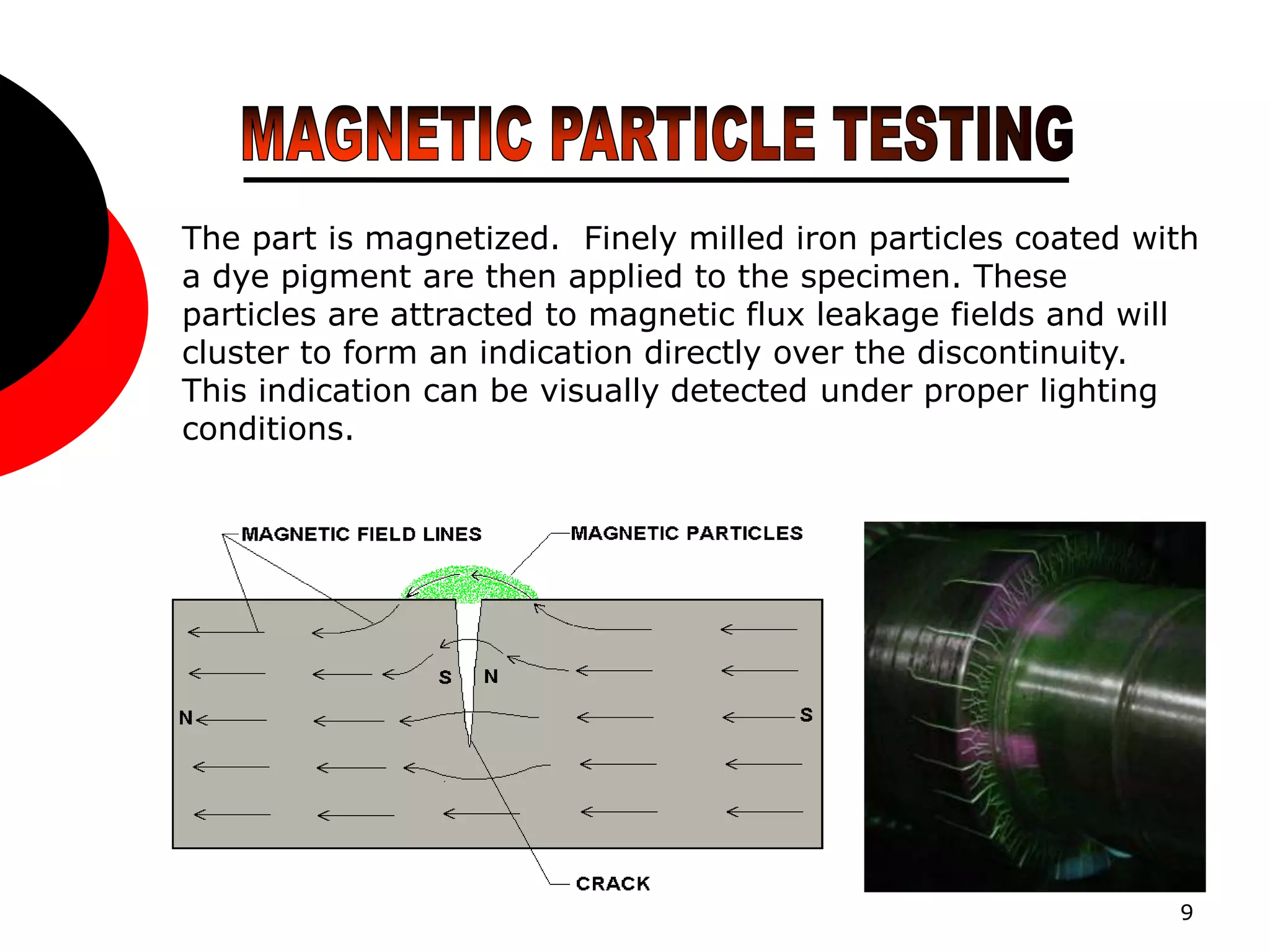 9
The part is magnetized. Finely milled iron particles coated with
a dye pigment are then applied to the specimen. These
particles are attracted to magnetic flux leakage fields and will
cluster to form an indication directly over the discontinuity.
This indication can be visually detected under proper lighting
conditions.
 