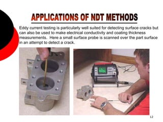 12
Eddy current testing is particularly well suited for detecting surface cracks but
can also be used to make electrical conductivity and coating thickness
measurements. Here a small surface probe is scanned over the part surface
in an attempt to detect a crack.
 