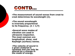 18
•The measurement of sound waves from crest to
crest determines its wavelength (λ).
•The sound wavelength
is inversely proportional
to its frequency. (λ = 1/f)
•Several wave modes of
vibration are used in
ultrasonic inspection.
The most common are
longitudinal, shear, and
Rayleigh (surface) waves.
•The velocity of sound in
a given material is
constant and can only be
altered by a change in
the mode of energy.
 